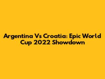Argentina Vs Croatia: Epic World Cup 2022 Showdown