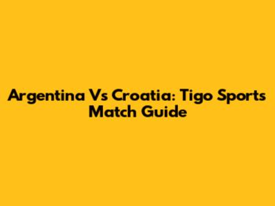 Argentina Vs Croatia: Tigo Sports Match Guide