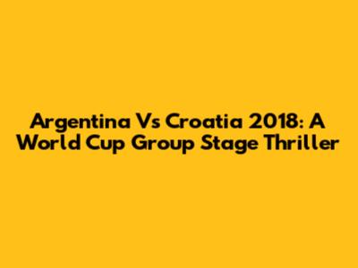 Argentina Vs Croatia 2018: A World Cup Group Stage Thriller