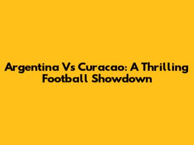 Argentina Vs Curacao: A Thrilling Football Showdown