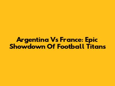 Argentina Vs France: Epic Showdown Of Football Titans