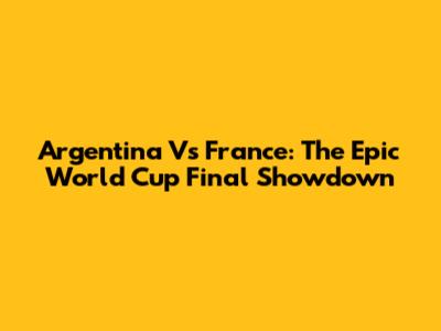 Argentina Vs France: The Epic World Cup Final Showdown