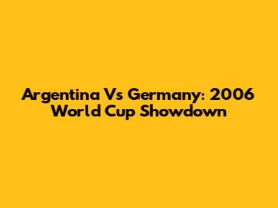 Argentina Vs Germany: 2006 World Cup Showdown