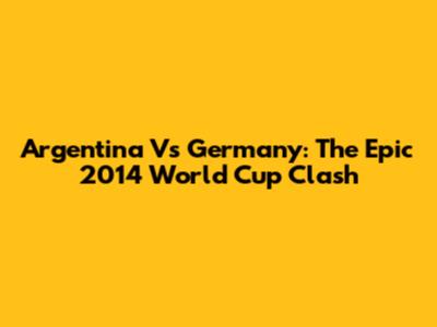 Argentina Vs Germany: The Epic 2014 World Cup Clash