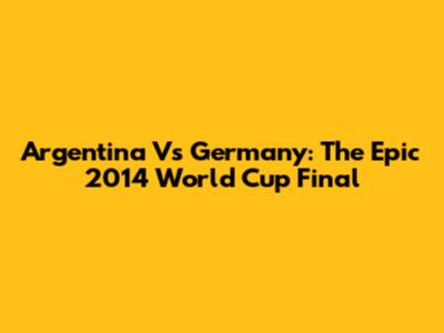 Argentina Vs Germany: The Epic 2014 World Cup Final