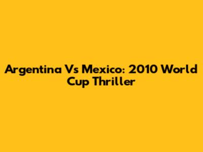 Argentina Vs Mexico: 2010 World Cup Thriller