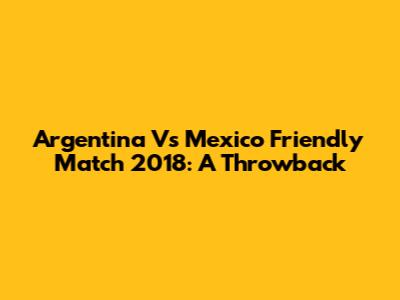 Argentina Vs Mexico Friendly Match 2018: A Throwback