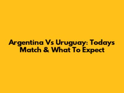 Argentina Vs Uruguay: Today's Match & What To Expect