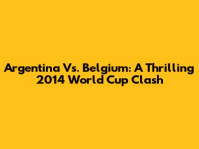 Argentina Vs. Belgium: A Thrilling 2014 World Cup Clash