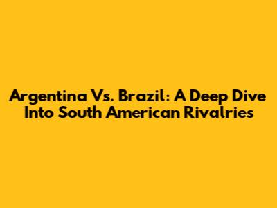 Argentina Vs. Brazil: A Deep Dive Into South American Rivalries