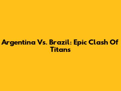 Argentina Vs. Brazil: Epic Clash Of Titans