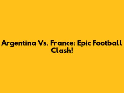 Argentina Vs. France: Epic Football Clash!