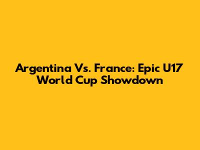 Argentina Vs. France: Epic U17 World Cup Showdown