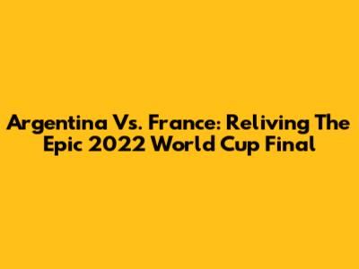 Argentina Vs. France: Reliving The Epic 2022 World Cup Final