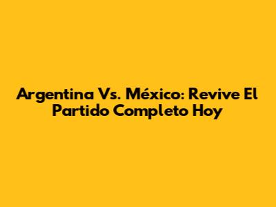 Argentina Vs. México: Revive El Partido Completo Hoy