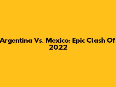 Argentina Vs. Mexico: Epic Clash Of 2022
