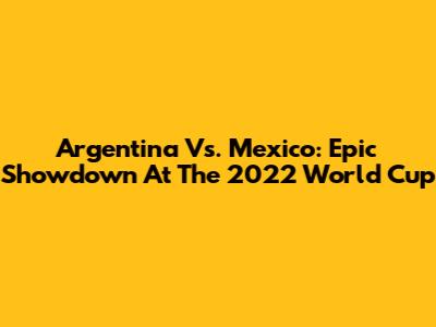 Argentina Vs. Mexico: Epic Showdown At The 2022 World Cup