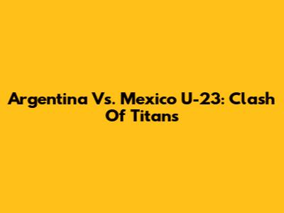Argentina Vs. Mexico U-23: Clash Of Titans