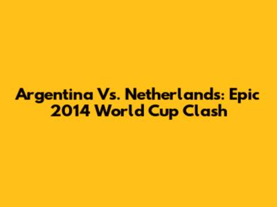 Argentina Vs. Netherlands: Epic 2014 World Cup Clash