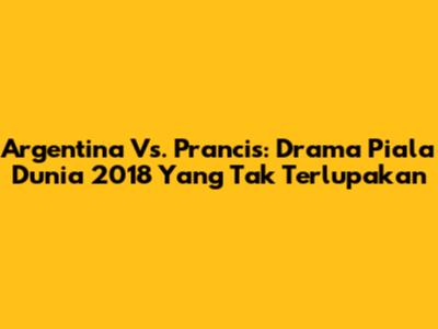 Argentina Vs. Prancis: Drama Piala Dunia 2018 Yang Tak Terlupakan