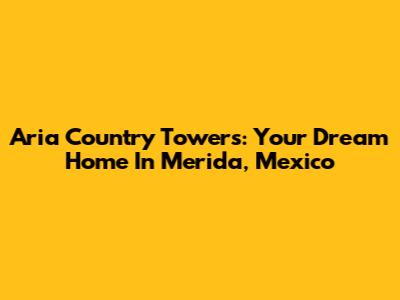 Aria Country Towers: Your Dream Home In Merida, Mexico