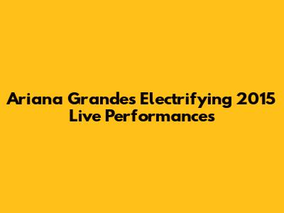 Ariana Grande's Electrifying 2015 Live Performances
