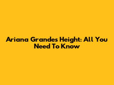 Ariana Grande's Height: All You Need To Know