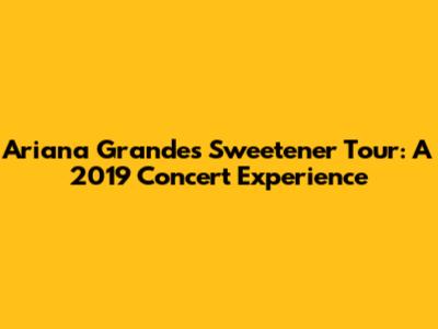 Ariana Grande's Sweetener Tour: A 2019 Concert Experience