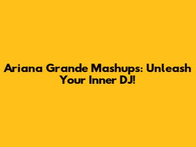 Ariana Grande Mashups: Unleash Your Inner DJ!