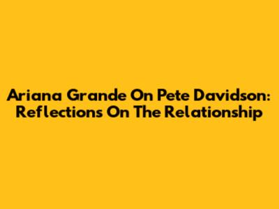 Ariana Grande On Pete Davidson: Reflections On The Relationship