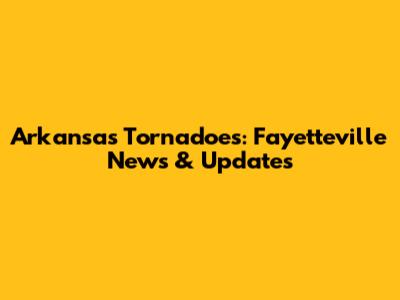 Arkansas Tornadoes: Fayetteville News & Updates