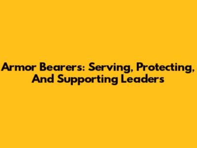 Armor Bearers: Serving, Protecting, And Supporting Leaders