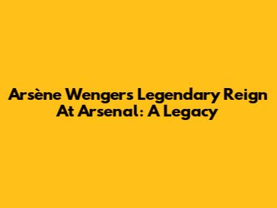 Arsène Wenger's Legendary Reign At Arsenal: A Legacy