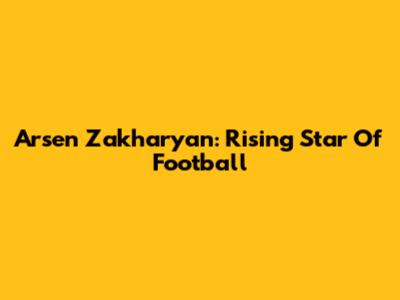 Arsen Zakharyan: Rising Star Of Football
