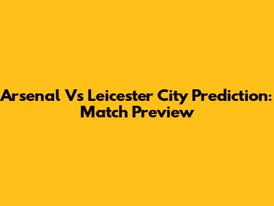 Arsenal Vs Leicester City Prediction: Match Preview