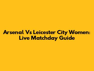 Arsenal Vs Leicester City Women: Live Matchday Guide