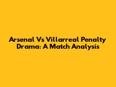 Arsenal Vs Villarreal Penalty Drama: A Match Analysis