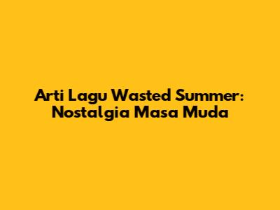 Arti Lagu Wasted Summer: Nostalgia Masa Muda