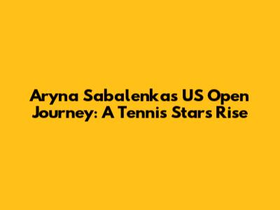 Aryna Sabalenka's US Open Journey: A Tennis Star's Rise