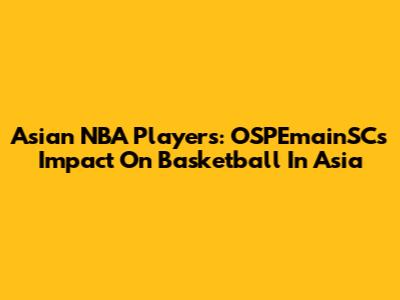 Asian NBA Players: OSPEmainSC's Impact On Basketball In Asia