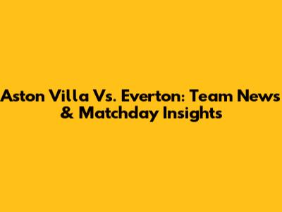 Aston Villa Vs. Everton: Team News & Matchday Insights