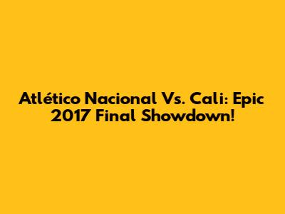 Atlético Nacional Vs. Cali: Epic 2017 Final Showdown!