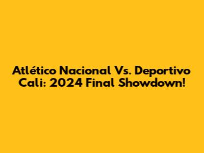 Atlético Nacional Vs. Deportivo Cali: 2024 Final Showdown!