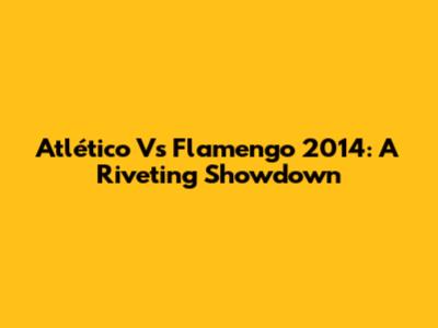 Atlético Vs Flamengo 2014: A Riveting Showdown
