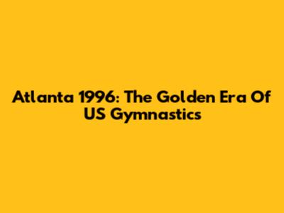 Atlanta 1996: The Golden Era Of US Gymnastics