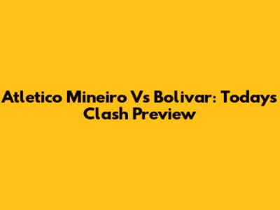 Atletico Mineiro Vs Bolivar: Today's Clash Preview