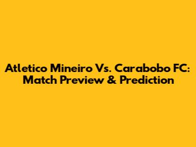 Atletico Mineiro Vs. Carabobo FC: Match Preview & Prediction