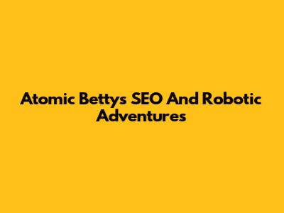 Atomic Betty's SEO And Robotic Adventures
