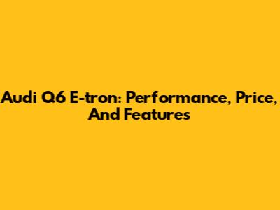 Audi Q6 E-tron: Performance, Price, And Features