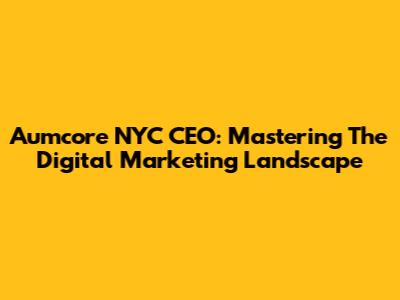 Aumcore NYC CEO: Mastering The Digital Marketing Landscape